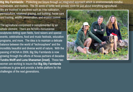 Big Sky Farmlands:   Protecting our future through an integrated approach which is environmentally mindful, sustainable, and modern.  The 95 acres of fertile land provide room for just about everything agricultural.  We are involved in practices such as crop cultivation, permaculture, rotational grazing, soil building, horse care and training, wildlife preservation, and erosion control.    The agricultural component is complemented by an artistic element.  There are NOVA�s monumental sculptures dotting open fields, fund raisers and special events, celebrations, food and music festivals, education programs, and more.  The idea is to maintain a delicate balance between the world of �technosphere� and the incredibly beautiful and diverse world of nature.  With the passing of NOVA in 2009, Big Sky Farmlands is now growing through the efforts of Novas partners of decades Tundra Wolff and Luna Shanaman [inset].  These two women are working to insure that Big Sky Farmlands continues to grow and provide a fertile platform for the challenges of the next generations.