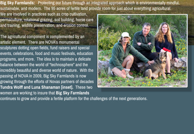 Big Sky Farmlands:   Protecting our future through an integrated approach which is environmentally mindful, sustainable, and modern.  The 95 acres of fertile land provide room for just about everything agricultural.  We are involved in practices such as crop cultivation, permaculture, rotational grazing, soil building, horse care and training, wildlife preservation, and erosion control.    The agricultural component is complemented by an artistic element.  There are NOVA�s monumental sculptures dotting open fields, fund raisers and special events, celebrations, food and music festivals, education programs, and more.  The idea is to maintain a delicate balance between the world of �technosphere� and the incredibly beautiful and diverse world of nature.  With the passing of NOVA in 2009, Big Sky Farmlands is now growing through the efforts of Novas partners of decades Tundra Wolff and Luna Shanaman [inset].  These two women are working to insure that Big Sky Farmlands continues to grow and provide a fertile platform for the challenges of the next generations.