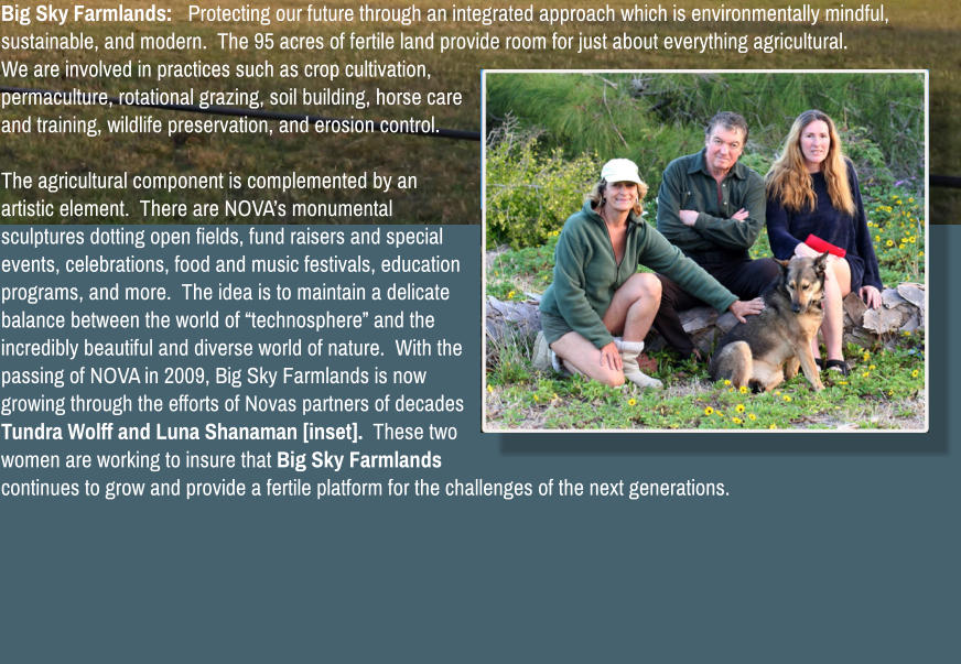 Big Sky Farmlands:   Protecting our future through an integrated approach which is environmentally mindful, sustainable, and modern.  The 95 acres of fertile land provide room for just about everything agricultural.  We are involved in practices such as crop cultivation, permaculture, rotational grazing, soil building, horse care and training, wildlife preservation, and erosion control.    The agricultural component is complemented by an artistic element.  There are NOVA�s monumental sculptures dotting open fields, fund raisers and special events, celebrations, food and music festivals, education programs, and more.  The idea is to maintain a delicate balance between the world of �technosphere� and the incredibly beautiful and diverse world of nature.  With the passing of NOVA in 2009, Big Sky Farmlands is now growing through the efforts of Novas partners of decades Tundra Wolff and Luna Shanaman [inset].  These two women are working to insure that Big Sky Farmlands continues to grow and provide a fertile platform for the challenges of the next generations.