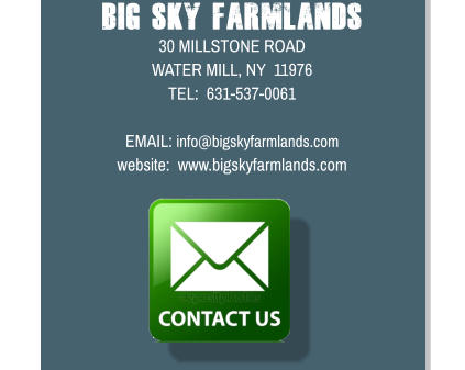 Big Sky Farmlands 30 MILLSTONE ROAD WATER MILL, NY  11976 TEL:  631-537-0061  EMAIL: info@bigskyfarmlands.com website:  www.bigskyfarmlands.com
