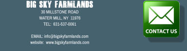 Big Sky Farmlands 30 MILLSTONE ROAD WATER MILL, NY  11976 TEL:  631-537-0061  EMAIL: info@bigskyfarmlands.com website:  www.bigskyfarmlands.com