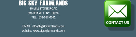 Big Sky Farmlands 30 MILLSTONE ROAD WATER MILL, NY  11976 TEL:  631-537-0061  EMAIL: info@bigskyfarmlands.com website:  www.bigskyfarmlands.com