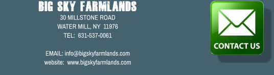 Big Sky Farmlands 30 MILLSTONE ROAD WATER MILL, NY  11976 TEL:  631-537-0061  EMAIL: info@bigskyfarmlands.com website:  www.bigskyfarmlands.com