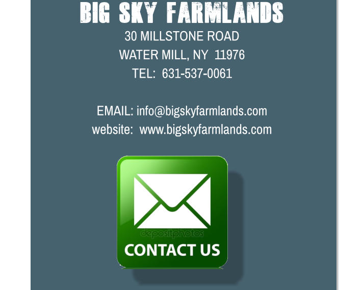 Big Sky Farmlands 30 MILLSTONE ROAD WATER MILL, NY  11976 TEL:  631-537-0061  EMAIL: info@bigskyfarmlands.com website:  www.bigskyfarmlands.com